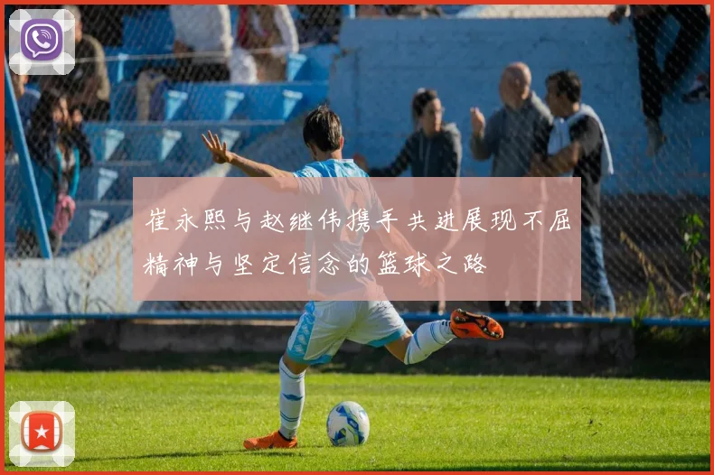 崔永熙与赵继伟携手共进展现不屈精神与坚定信念的篮球之路