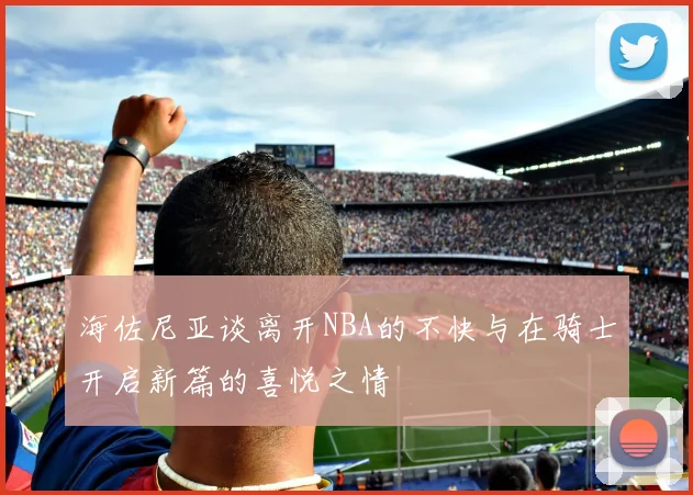 海佐尼亚谈离开NBA的不快与在骑士开启新篇的喜悦之情